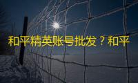 和平精英账号批发？和平精英买卖账号平台